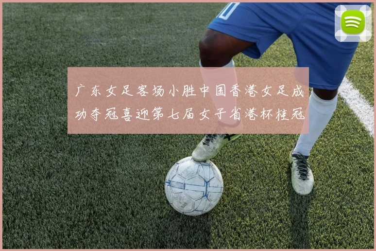 广东女足客场小胜中国香港女足成功夺冠喜迎第七届女子省港杯桂冠