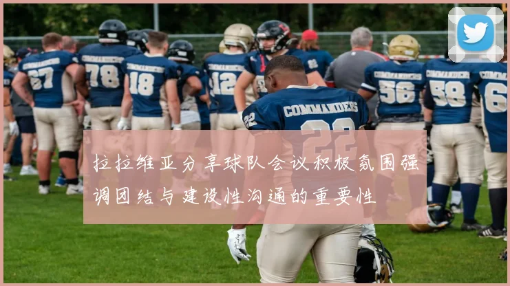 拉拉维亚分享球队会议积极氛围强调团结与建设性沟通的重要性