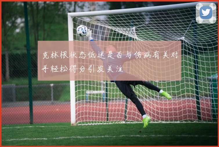 克林根状态低迷是否与伤病有关对手轻松得分引发关注