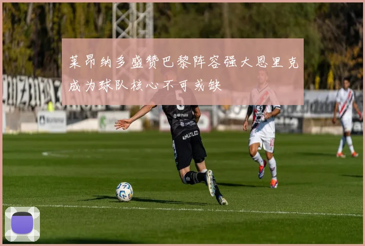莱昂纳多盛赞巴黎阵容强大恩里克成为球队核心不可或缺