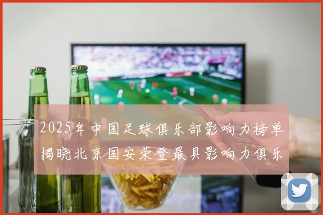 2025年中国足球俱乐部影响力榜单揭晓北京国安荣登最具影响力俱乐部榜首