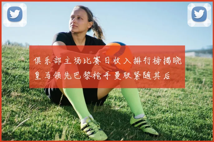 俱乐部主场比赛日收入排行榜揭晓皇马领先巴黎枪手曼联紧随其后