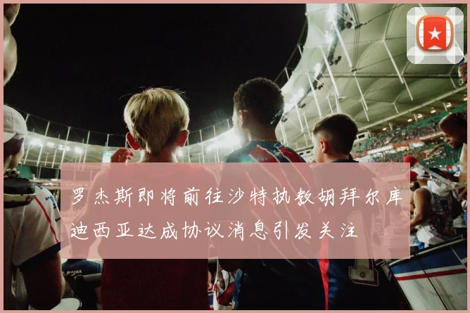 罗杰斯即将前往沙特执教胡拜尔库迪西亚达成协议消息引发关注