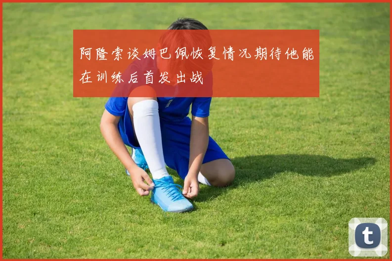 阿隆索谈姆巴佩恢复情况期待他能在训练后首发出战
