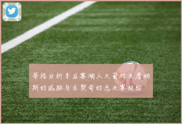蒂格分析季后赛湖人火箭对决詹姆斯的威胁与东契奇的总决赛经验