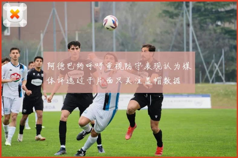 阿德巴约呼吁重视防守表现认为媒体评选过于片面只关注盖帽数据