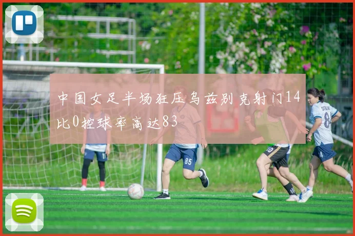 中国女足半场狂压乌兹别克射门14比0控球率高达83