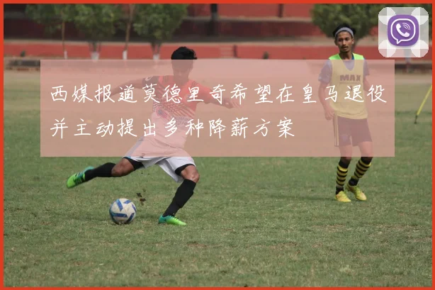 西媒报道莫德里奇希望在皇马退役并主动提出多种降薪方案