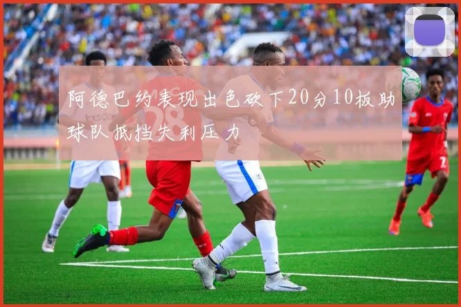 阿德巴约表现出色砍下20分10板助球队抵挡失利压力