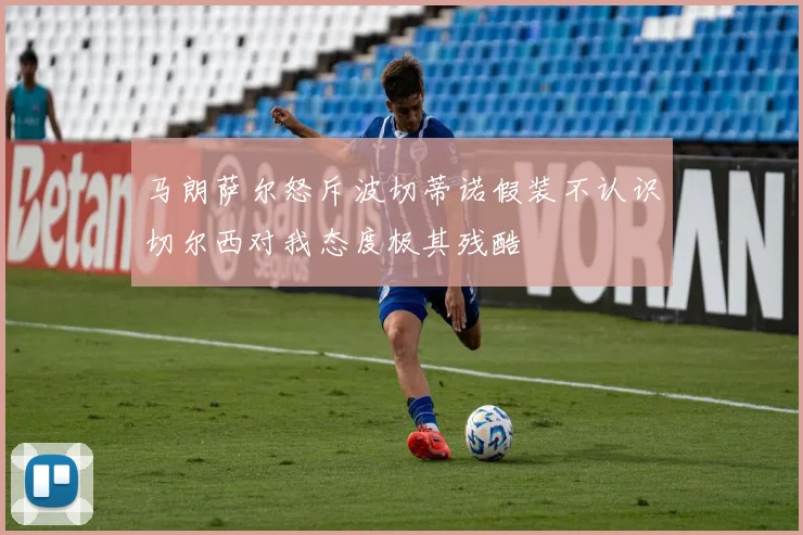 马朗萨尔怒斥波切蒂诺假装不认识切尔西对我态度极其残酷