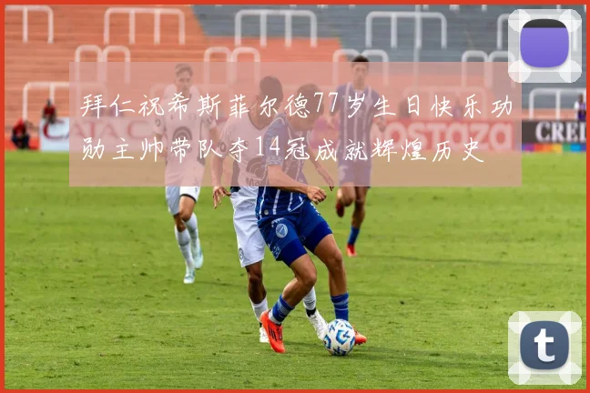 拜仁祝希斯菲尔德77岁生日快乐功勋主帅带队夺14冠成就辉煌历史