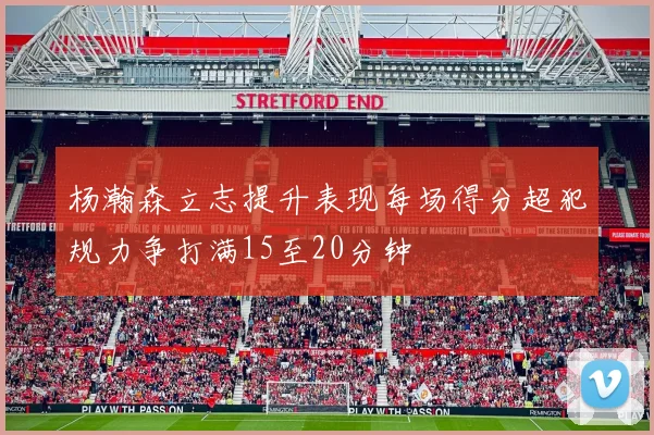 杨瀚森立志提升表现每场得分超犯规力争打满15至20分钟