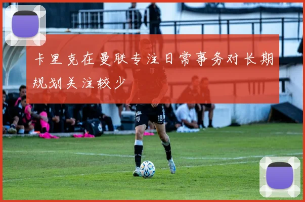 卡里克在曼联专注日常事务对长期规划关注较少