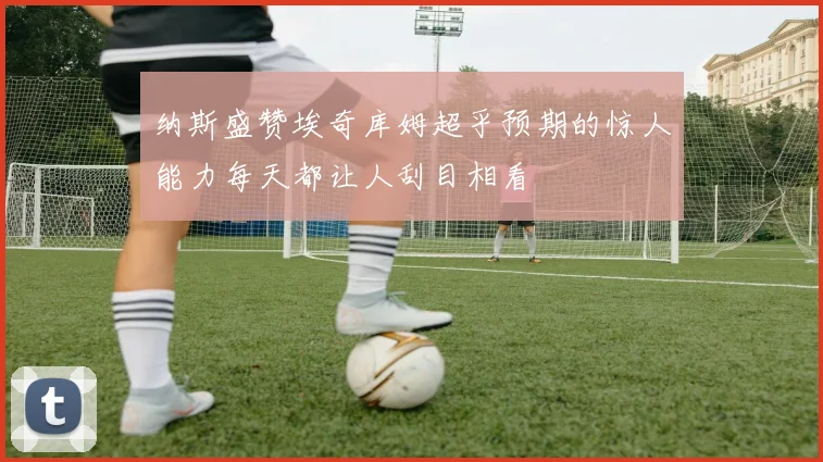 纳斯盛赞埃奇库姆超乎预期的惊人能力每天都让人刮目相看
