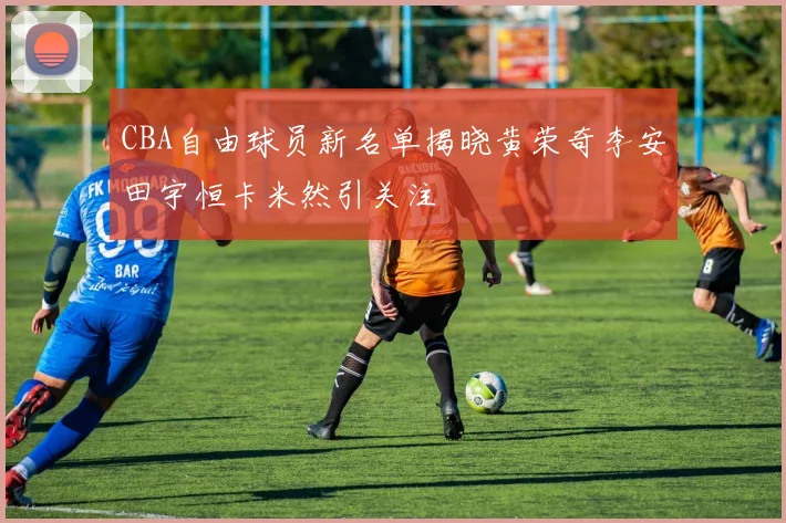 CBA自由球员新名单揭晓黄荣奇李安田宇恒卡米然引关注