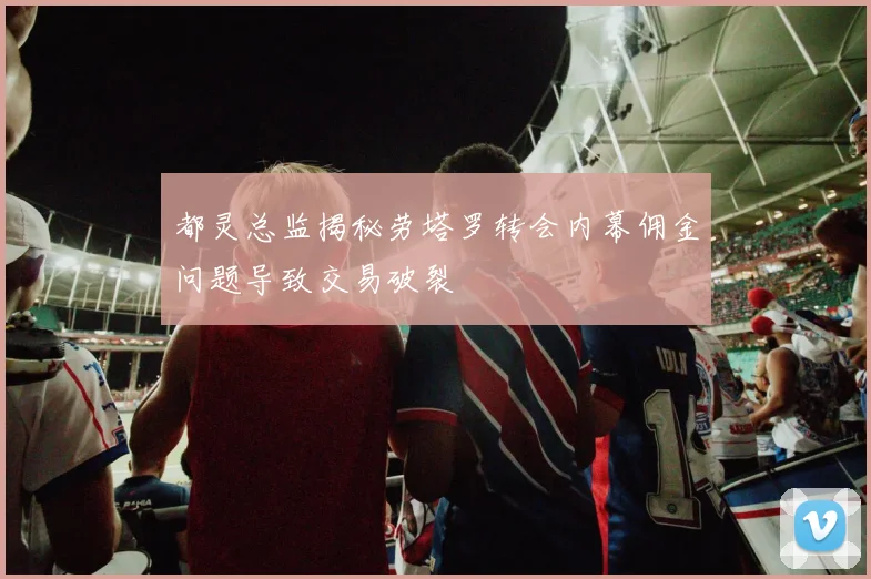 都灵总监揭秘劳塔罗转会内幕佣金问题导致交易破裂
