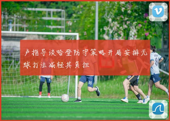 卢指导谈哈登防守策略开局安排无球打法减轻其负担