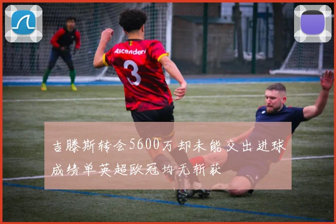 吉滕斯转会5600万却未能交出进球成绩单英超欧冠均无斩获