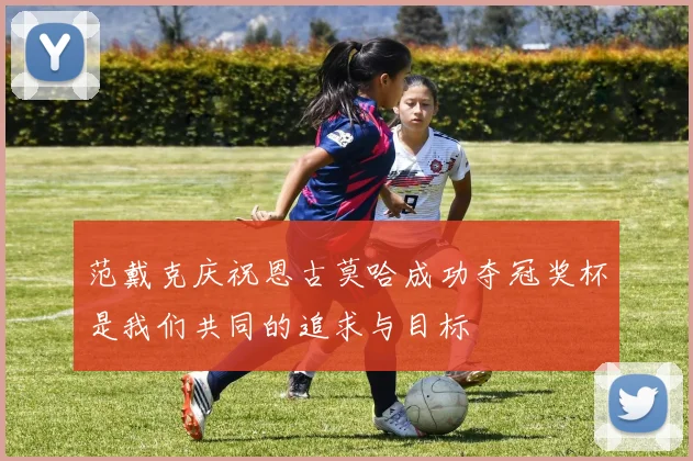 范戴克庆祝恩古莫哈成功夺冠奖杯是我们共同的追求与目标