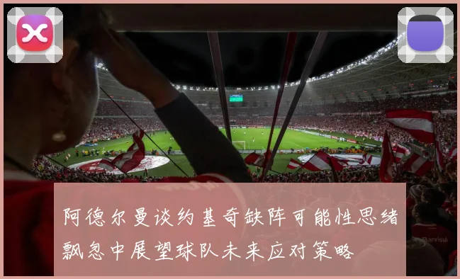 阿德尔曼谈约基奇缺阵可能性思绪飘忽中展望球队未来应对策略