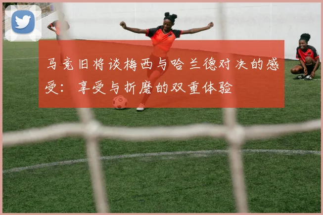 马竞旧将谈梅西与哈兰德对决的感受：享受与折磨的双重体验