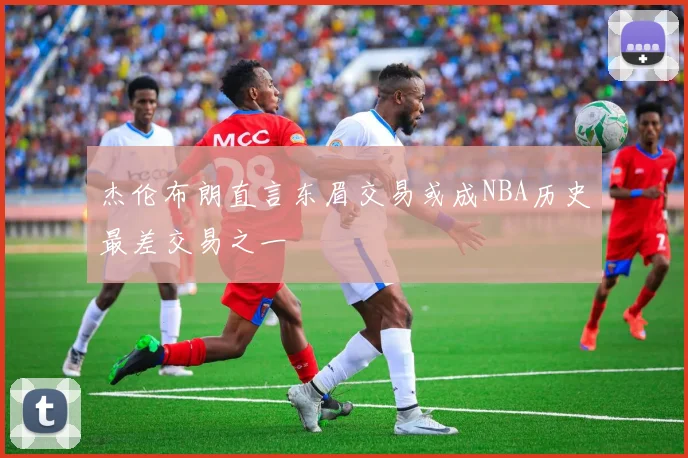 杰伦布朗直言东眉交易或成NBA历史最差交易之一