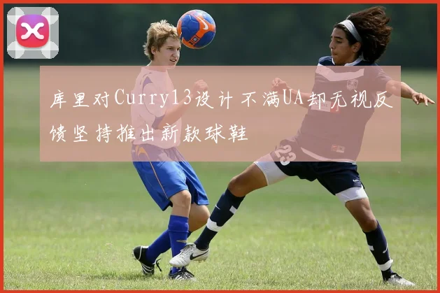 库里对Curry13设计不满UA却无视反馈坚持推出新款球鞋