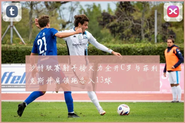 沙特联赛射手榜火力全开C罗与菲利克斯并肩领跑各入13球