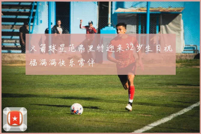 火箭球星范弗里特迎来32岁生日祝福满满快乐常伴