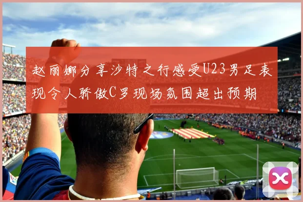 赵丽娜分享沙特之行感受U23男足表现令人骄傲C罗现场氛围超出预期