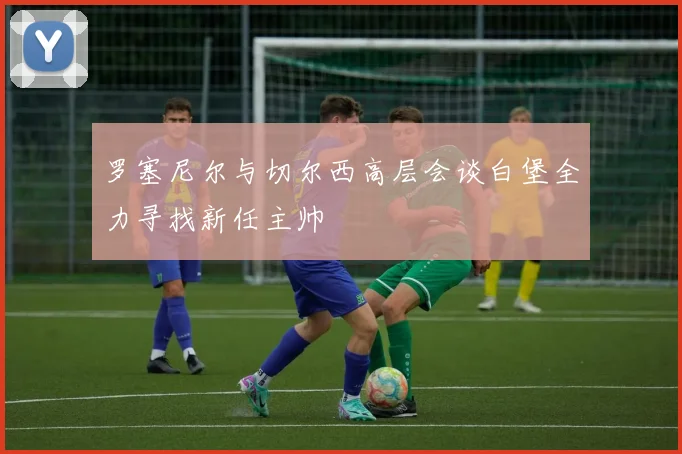 罗塞尼尔与切尔西高层会谈白堡全力寻找新任主帅