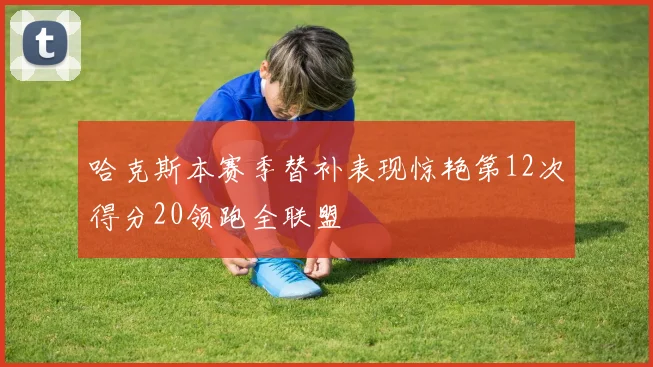 哈克斯本赛季替补表现惊艳第12次得分20领跑全联盟