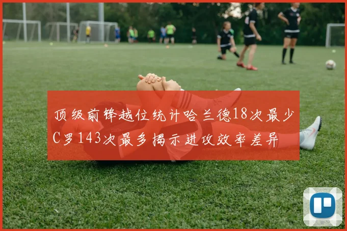 顶级前锋越位统计哈兰德18次最少C罗143次最多揭示进攻效率差异