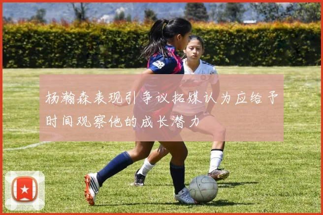 杨瀚森表现引争议拓媒认为应给予时间观察他的成长潜力