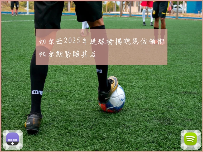切尔西2025年进球榜揭晓恩佐领衔帕尔默紧随其后