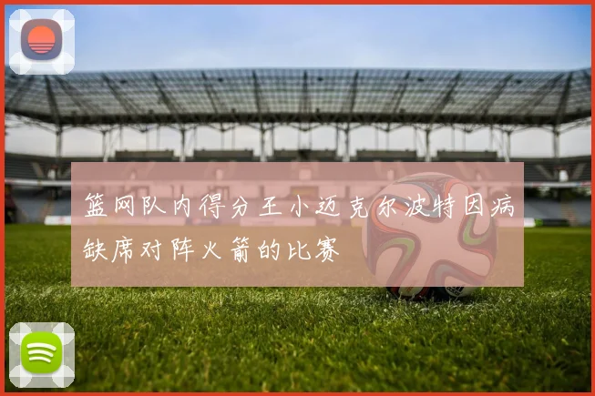 篮网队内得分王小迈克尔波特因病缺席对阵火箭的比赛