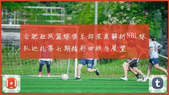 合肥狂风篮球俱乐部深度解析NBL球队巡礼第七期精彩回顾与展望