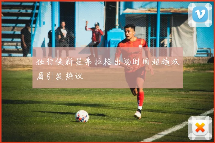 独行侠新星弗拉格出场时间超越浓眉引发热议