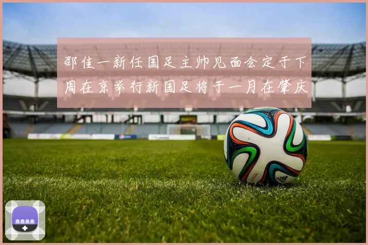 邵佳一新任国足主帅见面会定于下周在京举行新国足将于一月在肇庆集训