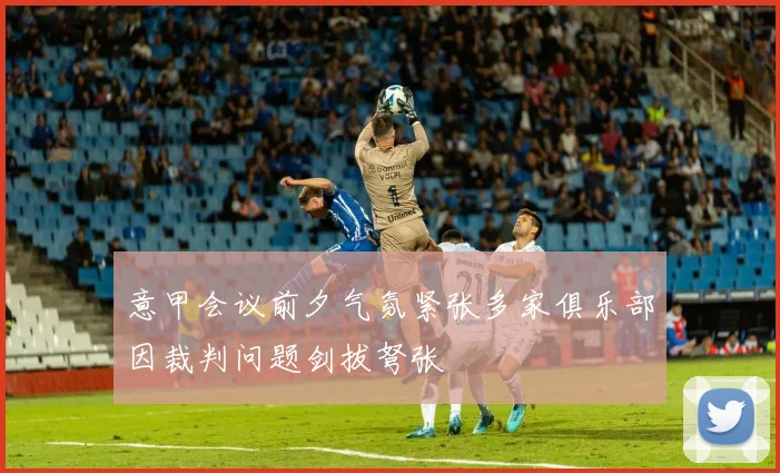 意甲会议前夕气氛紧张多家俱乐部因裁判问题剑拔弩张