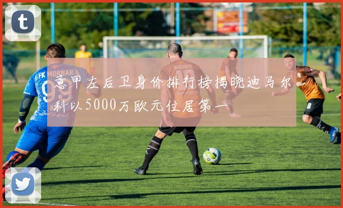 意甲左后卫身价排行榜揭晓迪马尔科以5000万欧元位居第一
