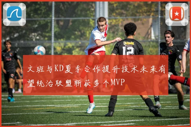 文班与KD夏季合作提升技术未来有望统治联盟斩获多个MVP